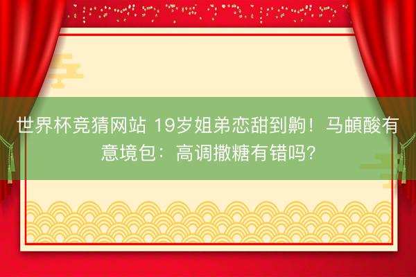 世界杯竞猜网站 19岁姐弟恋甜到齁！马頔酸有意境包：高调撒糖有错吗？