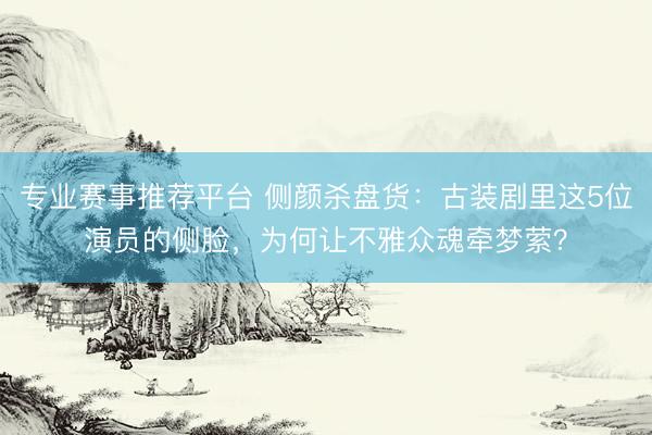 专业赛事推荐平台 侧颜杀盘货：古装剧里这5位演员的侧脸，为何让不雅众魂牵梦萦？