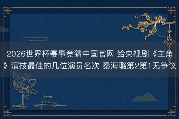 2026世界杯赛事竞猜中国官网 给央视剧《主角》演技最佳的几位演员名次 秦海璐第2第1无争议
