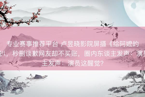 专业赛事推荐平台 卢昱晓影院屏摄《给阿嬷的情书》被扒，秒删谈歉网友却不买账，圈内东谈主发声：演员这醒觉？