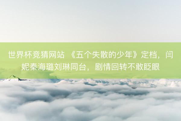 世界杯竞猜网站 《五个失散的少年》定档，闫妮秦海璐刘琳同台，剧情回转不敢眨眼