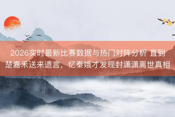 2026实时最新比赛数据与热门对阵分析 直到楚嘉禾送来遗言,忆秦娥才发现封潇潇离世真相