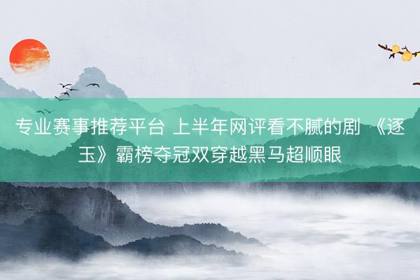 专业赛事推荐平台 上半年网评看不腻的剧 《逐玉》霸榜夺冠双穿越黑马超顺眼