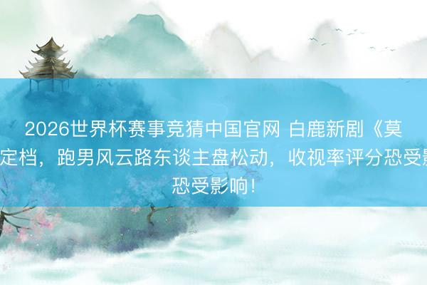 2026世界杯赛事竞猜中国官网 白鹿新剧《莫离》定档，跑男风云路东谈主盘松动，收视率评分恐受影响！