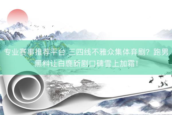 专业赛事推荐平台 三四线不雅众集体弃剧？跑男黑料让白鹿新剧口碑雪上加霜！