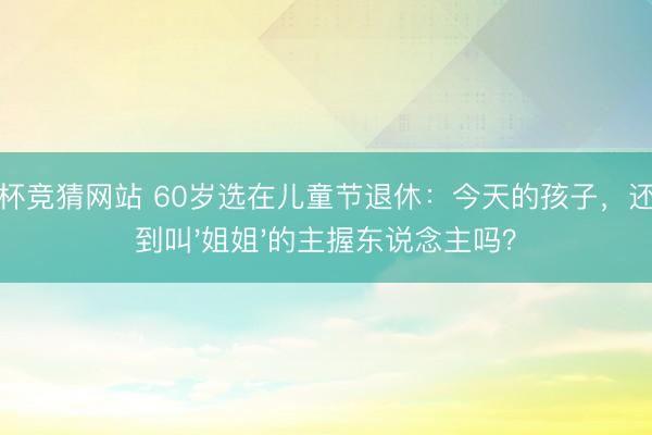 世界杯竞猜网站 60岁选在儿童节退休：今天的孩子，还能找到叫'姐姐'的主握东说念主吗？