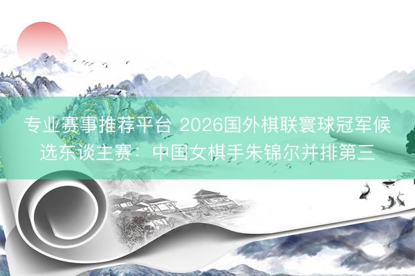 专业赛事推荐平台 2026国外棋联寰球冠军候选东谈主赛：中国女棋手朱锦尔并排第三