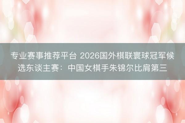 专业赛事推荐平台 2026国外棋联寰球冠军候选东谈主赛：中国女棋手朱锦尔比肩第三