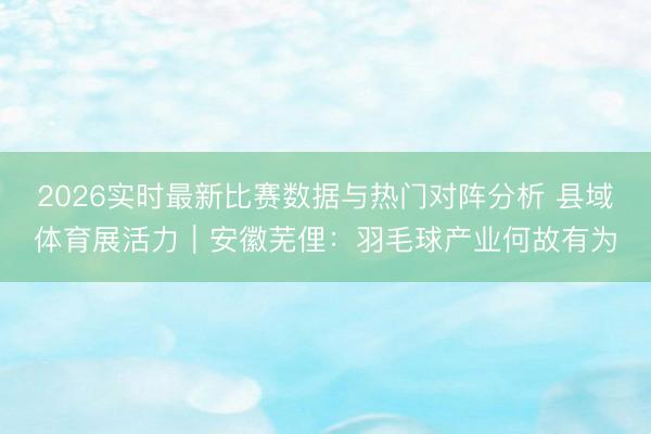 2026实时最新比赛数据与热门对阵分析 县域体育展活力｜安徽芜俚：羽毛球产业何故有为