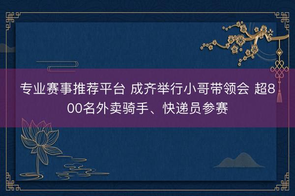 专业赛事推荐平台 成齐举行小哥带领会 超800名外卖骑手、快递员参赛