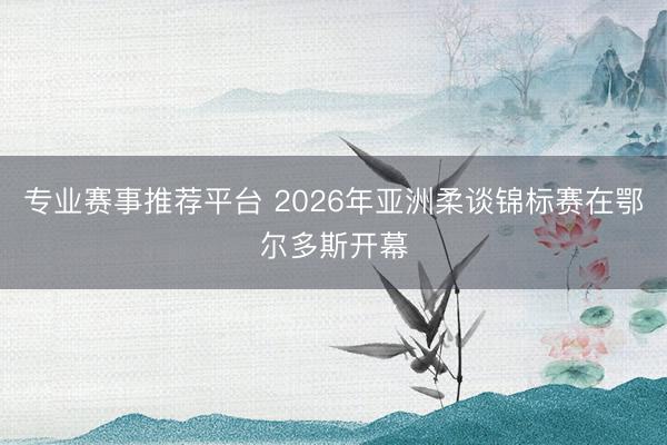 专业赛事推荐平台 2026年亚洲柔谈锦标赛在鄂尔多斯开幕