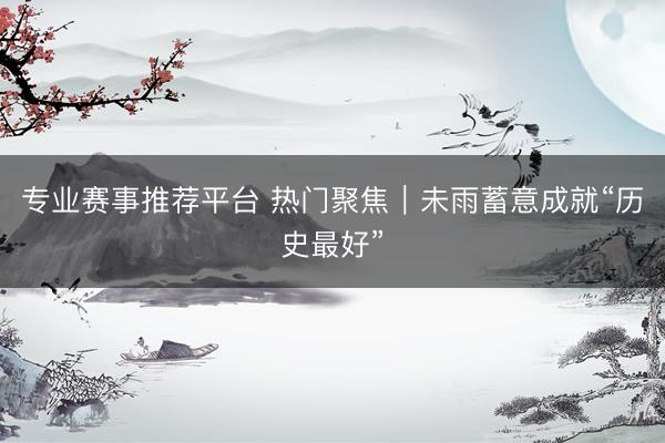 专业赛事推荐平台 热门聚焦｜未雨蓄意成就“历史最好”
