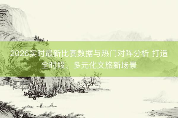 2026实时最新比赛数据与热门对阵分析 打造全时段、多元化文旅新场景
