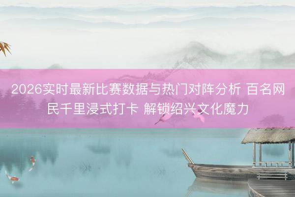 2026实时最新比赛数据与热门对阵分析 百名网民千里浸式打卡 解锁绍兴文化魔力