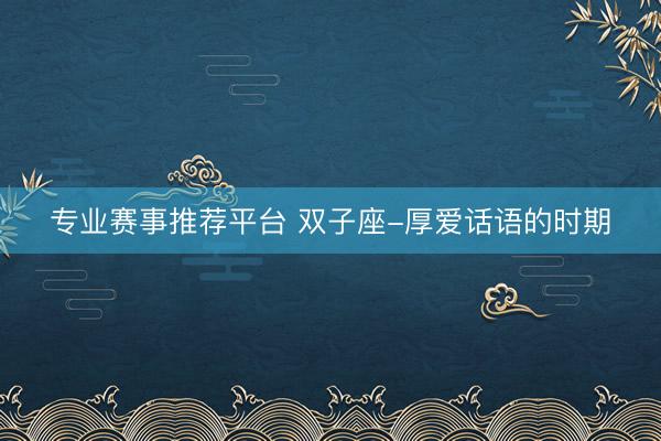 专业赛事推荐平台 双子座-厚爱话语的时期