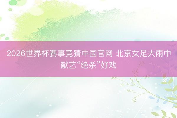 2026世界杯赛事竞猜中国官网 北京女足大雨中献艺“绝杀”好戏