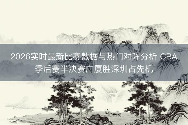 2026实时最新比赛数据与热门对阵分析 CBA季后赛半决赛广厦胜深圳占先机