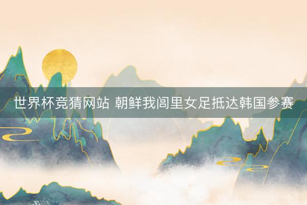 世界杯竞猜网站 朝鲜我闾里女足抵达韩国参赛