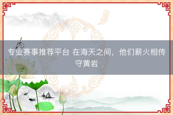 专业赛事推荐平台 在海天之间，他们薪火相传守黄岩