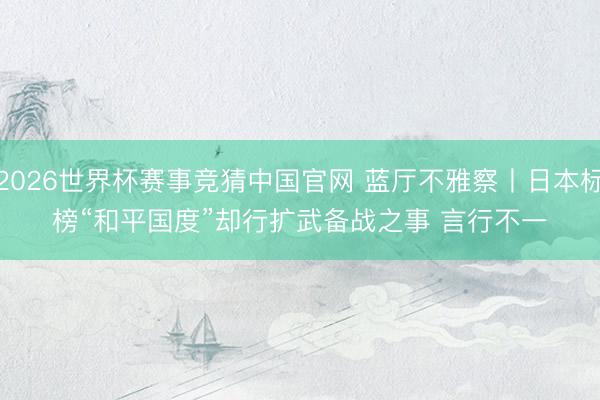 2026世界杯赛事竞猜中国官网 蓝厅不雅察丨日本标榜“和平国度”却行扩武备战之事 言行不一