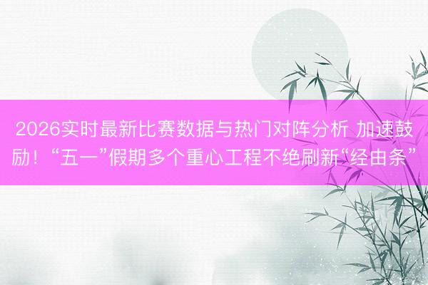 2026实时最新比赛数据与热门对阵分析 加速鼓励！“五一”假期多个重心工程不绝刷新“经由条”