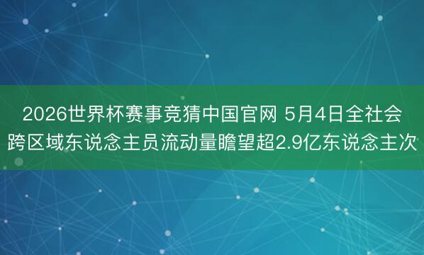2026世界杯赛事竞猜中国官网 5月4日全社会跨区域东说念主员流动量瞻望超2.9亿东说念主次