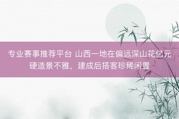 专业赛事推荐平台 山西一地在偏远深山花亿元硬造景不雅，建成后搭客珍稀闲置