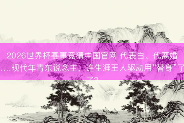 2026世界杯赛事竞猜中国官网 代表白、代离婚……现代年青东说念主，连生涯王人驱动用“替身”了？
