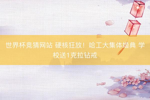 世界杯竞猜网站 硬核狂放！哈工大集体婚典 学校送1克拉钻戒