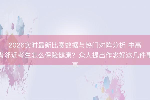 2026实时最新比赛数据与热门对阵分析 中高考邻近考生怎么保险健康?众人提出作念好这几件事