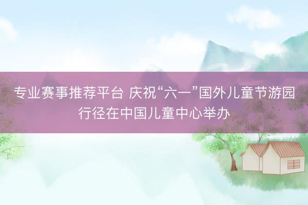 专业赛事推荐平台 庆祝“六一”国外儿童节游园行径在中国儿童中心举办