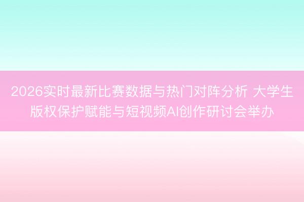2026实时最新比赛数据与热门对阵分析 大学生版权保护赋能与短视频AI创作研讨会举办