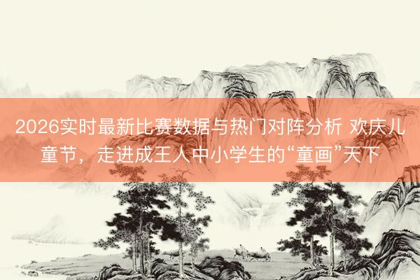 2026实时最新比赛数据与热门对阵分析 欢庆儿童节，走进成王人中小学生的“童画”天下
