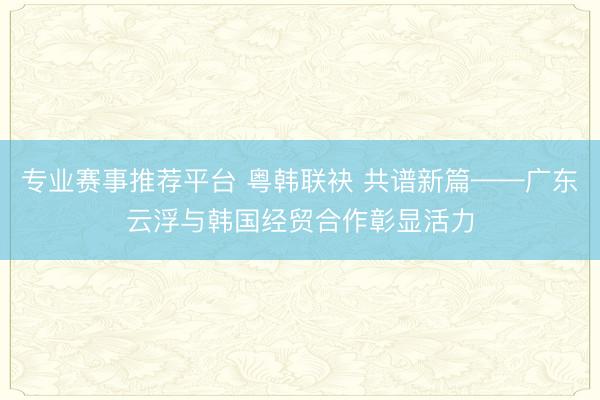 专业赛事推荐平台 粤韩联袂 共谱新篇——广东云浮与韩国经贸合作彰显活力