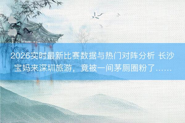 2026实时最新比赛数据与热门对阵分析 长沙宝妈来深圳旅游，竟被一间茅厕圈粉了……