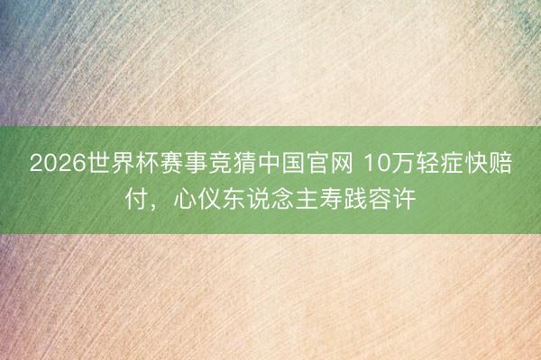 2026世界杯赛事竞猜中国官网 10万轻症快赔付，心仪东说念主寿践容许