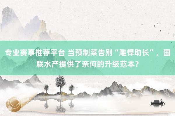 专业赛事推荐平台 当预制菜告别“雕悍助长”，国联水产提供了奈何的升级范本？