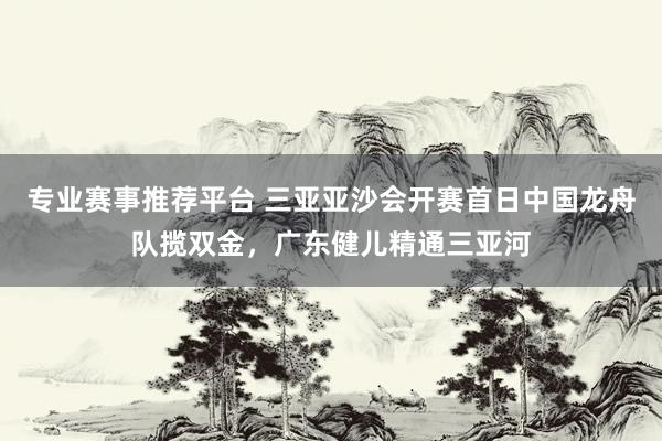 专业赛事推荐平台 三亚亚沙会开赛首日中国龙舟队揽双金,广东健儿精通三亚河