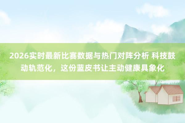 2026实时最新比赛数据与热门对阵分析 科技鼓动轨范化，这份蓝皮书让主动健康具象化