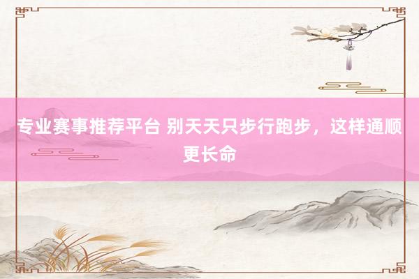 专业赛事推荐平台 别天天只步行跑步，这样通顺更长命