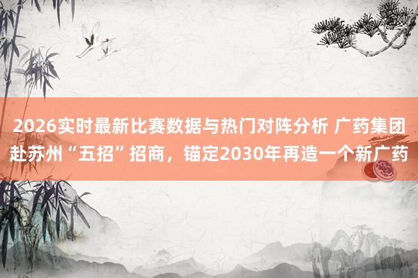 2026实时最新比赛数据与热门对阵分析 广药集团赴苏州“五招”招商,锚定2030年再造一个新广药