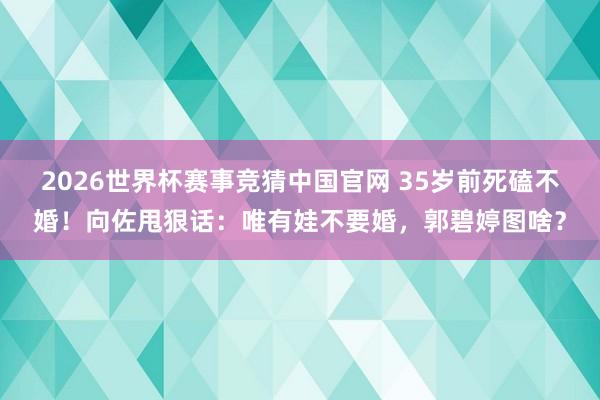 2026世界杯赛事竞猜中国官网 35岁前死磕不婚！向佐甩狠话：唯有娃不要婚，郭碧婷图啥？