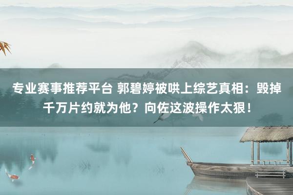 专业赛事推荐平台 郭碧婷被哄上综艺真相：毁掉千万片约就为他？向佐这波操作太狠！