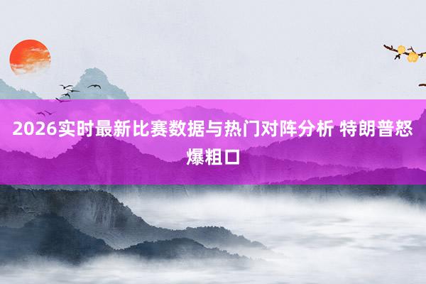 2026实时最新比赛数据与热门对阵分析 特朗普怒爆粗口