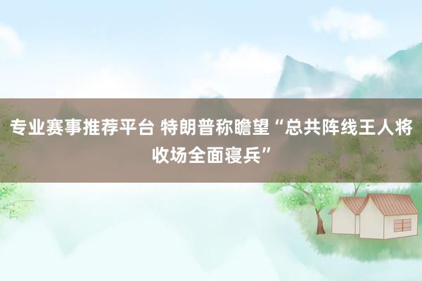 专业赛事推荐平台 特朗普称瞻望“总共阵线王人将收场全面寝兵”