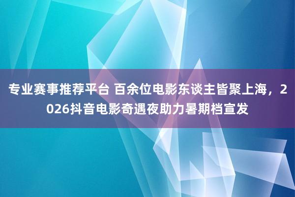 专业赛事推荐平台 百余位电影东谈主皆聚上海，2026抖音电影奇遇夜助力暑期档宣发