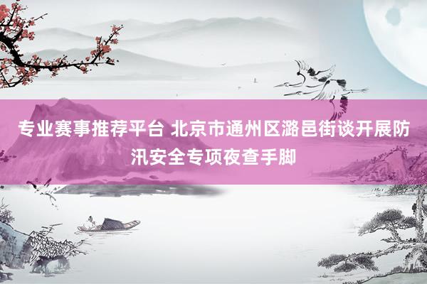 专业赛事推荐平台 北京市通州区潞邑街谈开展防汛安全专项夜查手脚