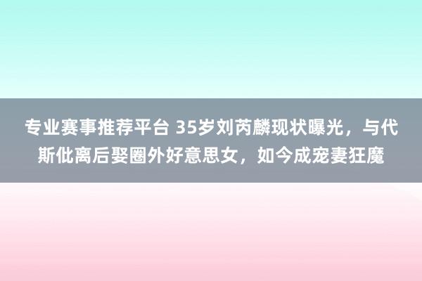 专业赛事推荐平台 35岁刘芮麟现状曝光,与代斯仳离后娶圈外好意思女,如今成宠妻狂魔