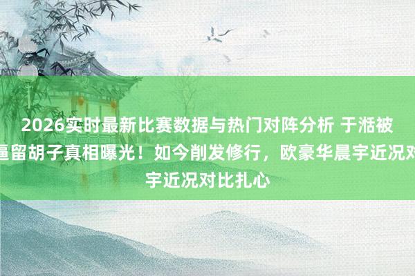 2026实时最新比赛数据与热门对阵分析 于湉被节目组逼留胡子真相曝光！如今削发修行，欧豪华晨宇近况对比扎心
