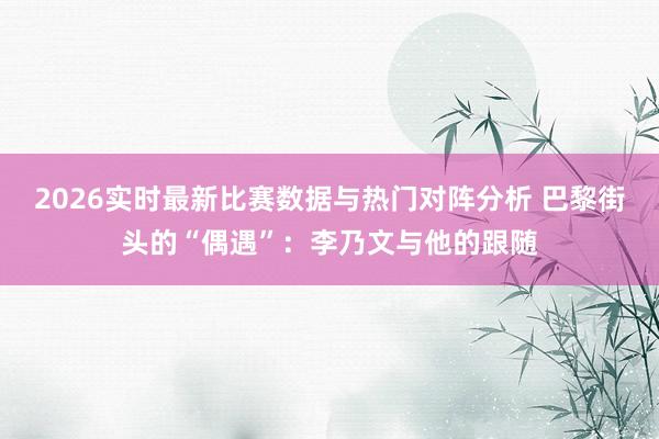 2026实时最新比赛数据与热门对阵分析 巴黎街头的“偶遇”:李乃文与他的跟随